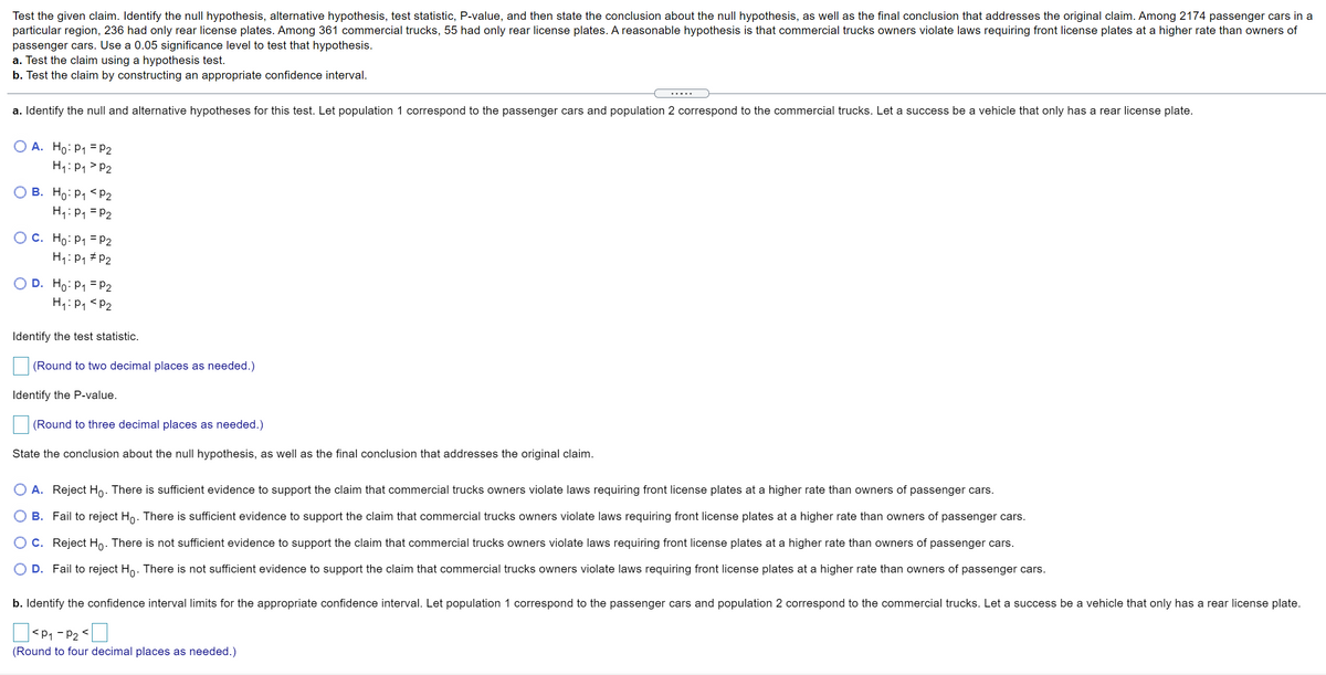 Test the given claim. Identify the null hypothesis, alternative hypothesis, test statistic, P-value, and then state the conclusion about the null hypothesis, as well as the final conclusion that addresses the original claim. Among 2174 passenger cars in a
particular region, 236 had only rear license plates. Among 361 commercial trucks, 55 had only rear license plates. A reasonable hypothesis is that commercial trucks owners violate laws requiring front license plates at a higher rate than owners of
passenger cars. Use a 0.05 significance level to test that hypothesis.
a. Test the claim using a hypothesis test.
b. Test the claim by constructing an appropriate confidence interval.
a. Identify the null and alternative hypotheses for this test. Let population 1 correspond to the passenger cars and population 2 correspond to the commercial trucks. Let a success be a vehicle that only has a rear license plate.
A. Ho: P1 = P2
H1: P1> P2
O B. Ho: P1 < P2
H1:P1 = P2
O C. Ho: P1 = P2
H1:P1 # P2
D. Ho: P1 = P2
H1:P1 <P2
Identify the test statistic.
(Round to two decimal places as needed.)
Identify the P-value.
(Round to three decimal places as needed.)
State the conclusion about the null hypothesis, as well as the final conclusion that addresses the original claim.
O A. Reject Ho. There is sufficient evidence to support the claim that commercial trucks owners violate laws requiring front license plates at a higher rate than owners of passenger cars.
O B. Fail to reject Ho. There is sufficient evidence to support the claim that commercial trucks owners violate laws requiring front license plates at a higher rate than owners of passenger cars.
O C. Reject Ho. There is not sufficient evidence to support the claim that commercial trucks owners violate laws requiring front license plates at a higher rate than owners of passenger cars.
O D. Fail to reject Ho. There is not sufficient evidence to support the claim that commercial trucks owners violate laws requiring front license plates at a higher rate than owners of passenger cars.
b. Identify the confidence interval limits for the appropriate confidence interval. Let population 1 correspond to the passenger cars and population 2 correspond to the commercial trucks. Let a success be a vehicle that only has a rear license plate.
<P1 - P2
(Round to four decimal places as needed.)
