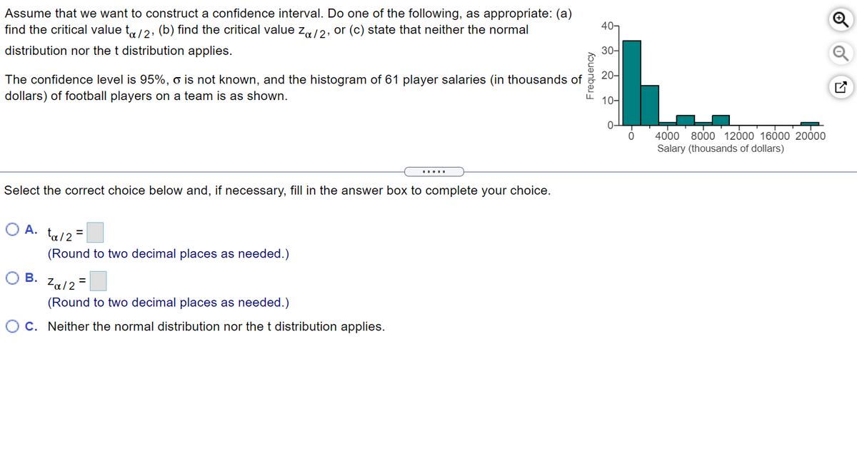 Assume that we want to construct a confidence interval. Do one of the following, as appropriate: (a)
find the critical value t,/2, (b) find the critical value z,/2, or (c) state that neither the normal
40-
distribution nor the t distribution applies.
30-
The confidence level is 95%, o is not known, and the histogram of 61 player salaries (in thousands of
20-
dollars) of football players on a team is as shown.
10-
4000 8000 12000 16000 20000
Salary (thousands of dollars)
Select the correct choice below and, if necessary, fill in the answer box to complete your choice.
O A.
ta/2 =
(Round to two decimal places as needed.)
О в.
Za/2 =
(Round to two decimal places as needed.)
OC. Neither the normal distribution nor the t distribution applies.
Frequency
