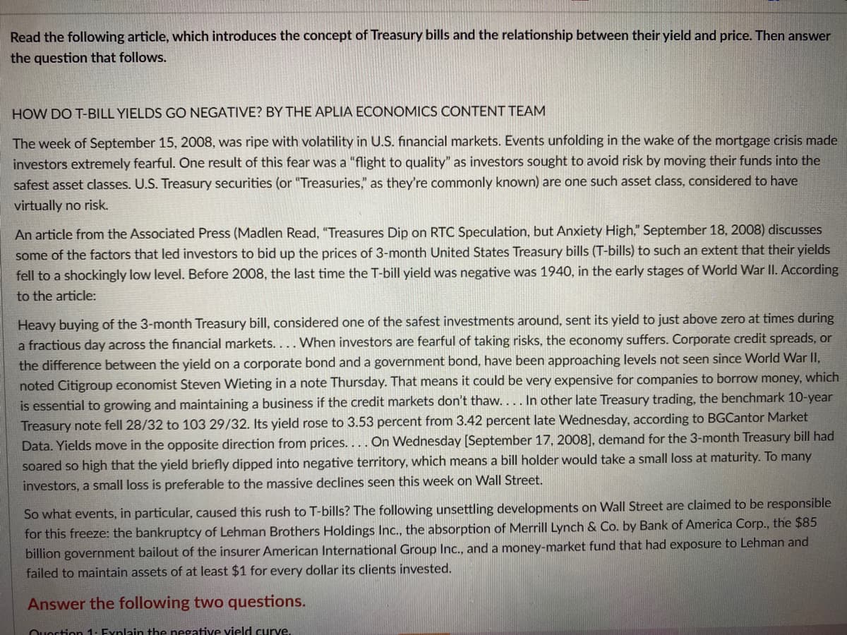 Read the following article, which introduces the concept of Treasury bills and the relationship between their yield and price. Then answer
the question that follows.
HOW DO T-BILL YIELDS GO NEGATIVE? BY THE APLIA ECONOMICS CONTENT TEAM
The week of September 15, 2008, was ripe with volatility in U.S. financial markets. Events unfolding in the wake of the mortgage crisis made
investors extremely fearful. One result of this fear was a "flight to quality" as investors sought to avoid risk by moving their funds into the
safest asset classes. U.S. Treasury securities (or "Treasuries," as they're commonly known) are one such asset class, considered to have
virtually no risk.
An article from the Associated Press (Madlen Read, "Treasures Dip on RTC Speculation, but Anxiety High," September 18, 2008) discusses
some of the factors that led investors to bid up the prices of 3-month United States Treasury bills (T-bills) to such an extent that their yields
fell to a shockingly low level. Before 2008, the last time the T-bill yield was negative was 1940, in the early stages of World War II. According
to the article:
Heavy buying of the 3-month Treasury bill, considered one of the safest investments around, sent its yield to just above zero at times during
a fractious day across the financial markets.... When investors are fearful of taking risks, the economy suffers. Corporate credit spreads, or
the difference between the yield on a corporate bond and a government bond, have been approaching levels not seen since World War II,
noted Citigroup economist Steven Wieting in a note Thursday. That means it could be very expensive for companies to borrow money, which
is essential to growing and maintaining a business if the credit markets don't thaw.... In other late Treasury trading, the benchmark 10-year
Treasury note fell 28/32 to 103 29/32. Its yield rose to 3.53 percent from 3.42 percent late Wednesday, according to BGCantor Market
Data. Yields move in the opposite direction from prices.... On Wednesday [September 17, 2008], demand for the 3-month Treasury bill had
soared so high that the yield briefly dipped into negative territory, which means a bill holder would take a small loss at maturity. To many
investors, a small loss is preferable to the massive declines seen this week on Wall Street.
So what events, in particular, caused this rush to T-bills? The following unsettling developments on Wall Street are claimed to be responsible
for this freeze: the bankruptcy of Lehman Brothers Holdings Inc., the absorption of Merrill Lynch & Co. by Bank of America Corp., the $85
billion government bailout of the insurer American International Group Ic., and a money-market fund that had exposure to Lehman and
failed to maintain assets of at least $1 for every dollar its clients invested.
Answer the following two questions.
Ouortion 1: Fynlain the negative vield curve.
