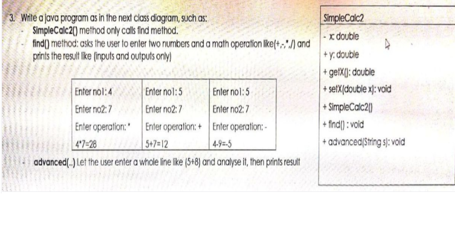 3. Write a java program as in the next class diagram, such as:
SimpleCalc2() method only calls find method.
find() method: asks the user to enter two numbers and a math operation like(+,,",/) and
prints the result like (inputs and outputs only)
SimpleCalc2
x: double
+ y: double
+ getX(): double
Enter nol:4
Enter nol:5
Enter no1:5
+ setX[double x): void
Enter no2:7
Enter no2: 7
Enter no2: 7
+ SimpleCalc2|)
+ find() : void
Enter operation:' Enter operation: + Enter operation: -
| 5+7=12
47=28
4-9=-5
+ advanced(String s): void
advanced(.) Let the user enter a whole line like (5+8) and analyse it, then prints result
