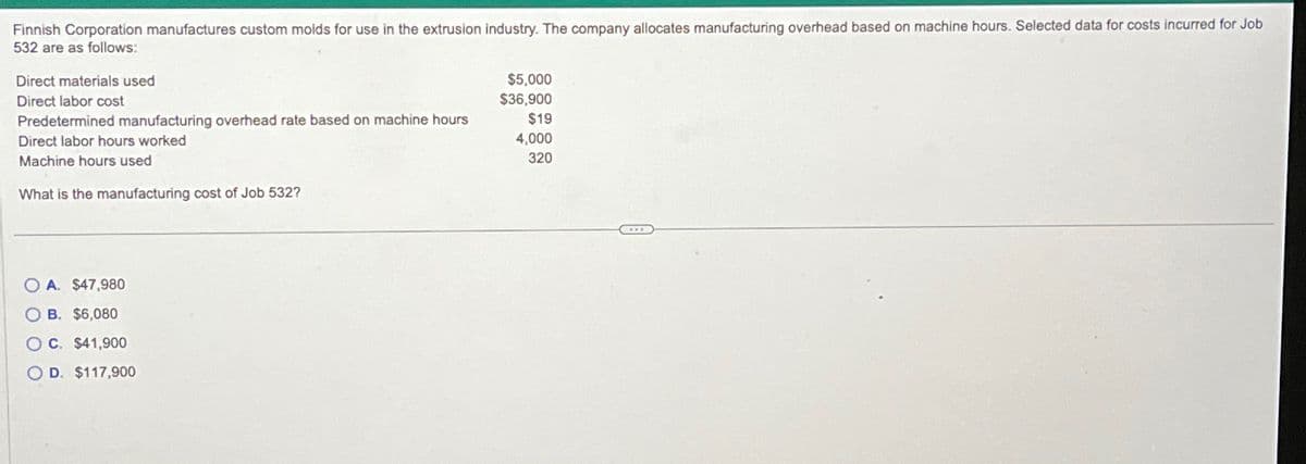 Finnish Corporation manufactures custom molds for use in the extrusion industry. The company allocates manufacturing overhead based on machine hours. Selected data for costs incurred for Job
532 are as follows:
Direct materials used
Direct labor cost
Predetermined manufacturing overhead rate based on machine hours
Direct labor hours worked
Machine hours used
What is the manufacturing cost of Job 532?
OA. $47,980
OB. $6,080
OC. $41,900
O D. $117,900
$5,000
$36,900
$19
4,000
320