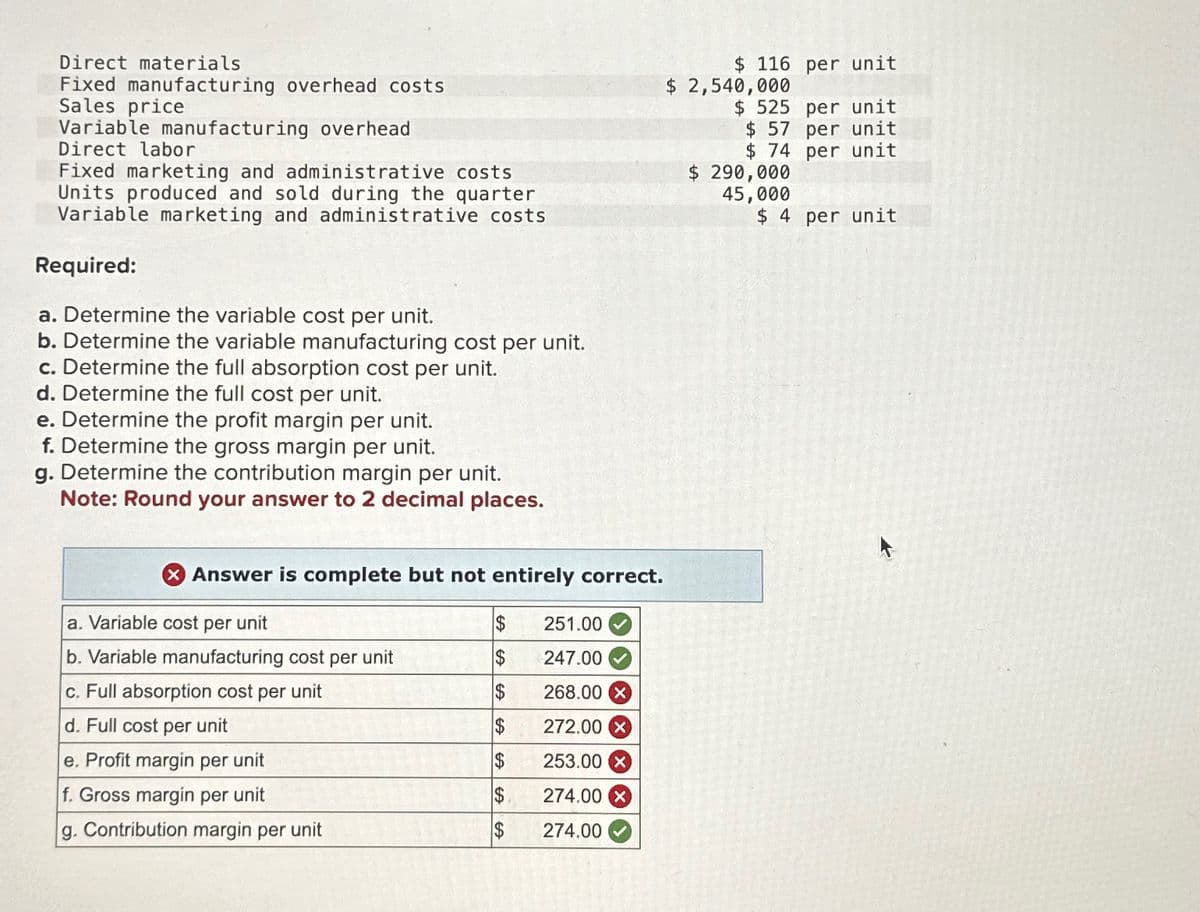 Direct materials
Fixed manufacturing overhead costs
Sales price
Variable manufacturing overhead
Direct labor
Fixed marketing and administrative costs
Units produced and sold during the quarter
Variable marketing and administrative costs
Required:
a. Determine the variable cost per unit.
b. Determine the variable manufacturing cost per unit.
c. Determine the full absorption cost per unit.
d. Determine the full cost per unit.
e. Determine the profit margin per unit.
f. Determine the gross margin per unit.
g. Determine the contribution margin per unit.
Note: Round your answer to 2 decimal places.
X Answer is complete but not entirely correct.
a. Variable cost per unit
b. Variable manufacturing cost per unit
c. Full absorption cost per unit
d. Full cost per unit
e. Profit margin per unit
f. Gross margin per unit
g. Contribution margin per unit
$
$
$
$
$
$
$
251.00
247.00
268.00 X
272.00 x
253.00 X
274.00 X
274.00
$ 116 per unit
$ 2,540,000
$ 525 per unit
$ 57 per unit
$ 74 per unit
$ 290,000
45,000
$ 4 per unit