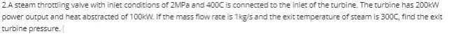 2A steam throttiing valve with iniet conditions of 2MPa and 400C is connected to the inlet of the turbine. The turbine has 200kW
power output and heat abstracted of 100KW. If the mass fiow rate is 1kgis and the exit temperature of steam is 300C, find the exit
turbine pressure.
