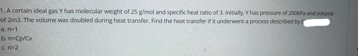 1. A certain ideal gas Y has molecular weight of 25 g/mol and specific heat ratio of 3. Initially, Y has pressure of 200kPa and volume
of 2m3. The volume was doubled during heat transfer. Find the heat transfer if it underwent a process described by (
a. n=1
b. n=Cp/Cv
C. n=2
