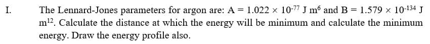 The Lennard-Jones parameters for argon are: A = 1.022 x 10-7 J m° and B = 1.579 x 10-134 J
m12. Calculate the distance at which the energy will be minimum and calculate the minimum
energy. Draw the energy profile also.
I.
