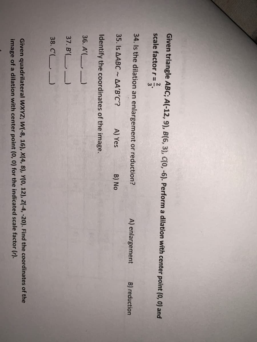 Given triangle ABC; A(-12, 9), B(6, 3), C(0, -6). Perform a dilation with center point (0, 0) and
2
scale factor r=
34. Is the dilation an enlargement or reduction?
A) enlargement
B) reduction
35. Is AABC ~ AA'B’C'?
A) Yes
B) No
Identify the coordinates of the image.
36. A'( _)
37. B'( _)
38. C'(_ _
Given quadrilateral WXYZ; W(-8, 16), X(4, 8), Y(0, 12), Z(-4, -20). Find the coordinates of the
image of a dilation with center point (0, 0) for the indicated scale factor (r).
