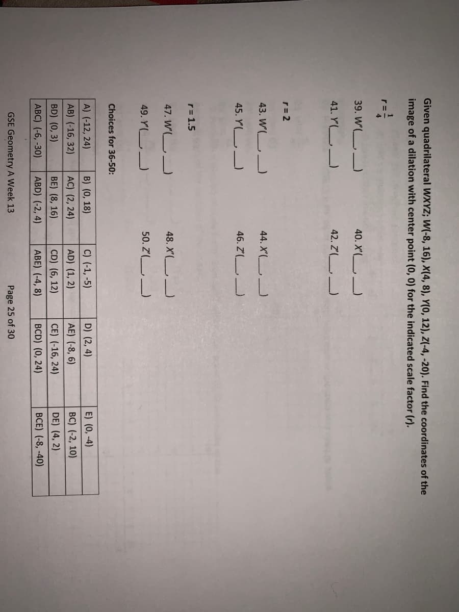 Given quadrilateral WXYZ; W(-8, 16), X(4, 8), Y(0, 12), Z(-4, -20). Find the coordinates of the
image of a dilation with center point (0, 0) for the indicated scale factor (r).
r=
39. W'( _
40. X'( _
41. Y(L
42. Z'(
r= 2
43. W'( )
44. X'(
45. YL
46. Z'(
r= 1.5
47. W'(L
48. X'( _)
49. Y(
50. Z'( )
Choices for 36-50:
A) (-12, 24)
B) (0, 18)
C) (-1, -5)
D) (2, 4)
E) (0, -4)
AB) (-16, 32)
AC) (2, 24)
AD) (1, 2)
AE) (-8, 6)
BC) (-2, 10)
BD) (0, 3)
BE) (8, 16)
CD) (6, 12)
CE) (-16, 24)
DE) (4, 2)
ABC) (-6, -30)
ABD) (-2, 4)
ABE) (-4, 8)
BCD) (0, 24)
BCE) (-8, -40)
GSE Geometry A Week 13
Page 25 of 30
