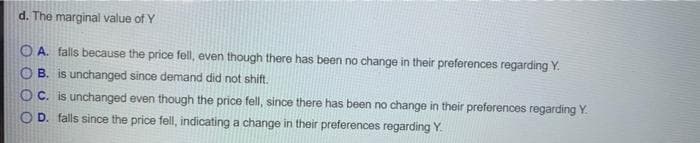 d. The marginal value of Y
OA. falls because the price fell, even though there has been no change in their preferences regarding Y.
OB. is unchanged since demand did not shift.
OC. is unchanged even though the price fell, since there has been no change in their preferences regarding Y.
OD. falls since the price fell, indicating a change in their preferences regarding Y.