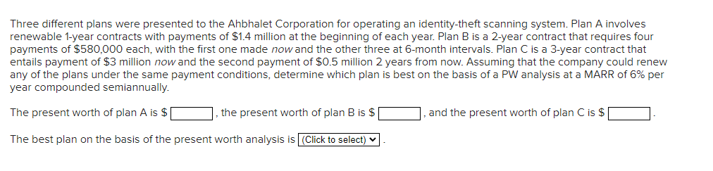 Three different plans were presented to the Ahbhalet Corporation for operating an identity-theft scanning system. Plan A involves
renewable 1-year contracts with payments of $1.4 million at the beginning of each year. Plan B is a 2-year contract that requires four
payments of $580,000 each, with the first one made now and the other three at 6-month intervals. Plan C is a 3-year contract that
entails payment of $3 million now and the second payment of $0.5 million 2 years from now. Assuming that the company could renew
any of the plans under the same payment conditions, determine which plan is best on the basis of a PW analysis at a MARR of 6% per
year compounded semiannually.
The present worth of plan A is $
the present worth of plan B is $
The best plan on the basis of the present worth analysis is (Click to select)
and the present worth of plan C is $