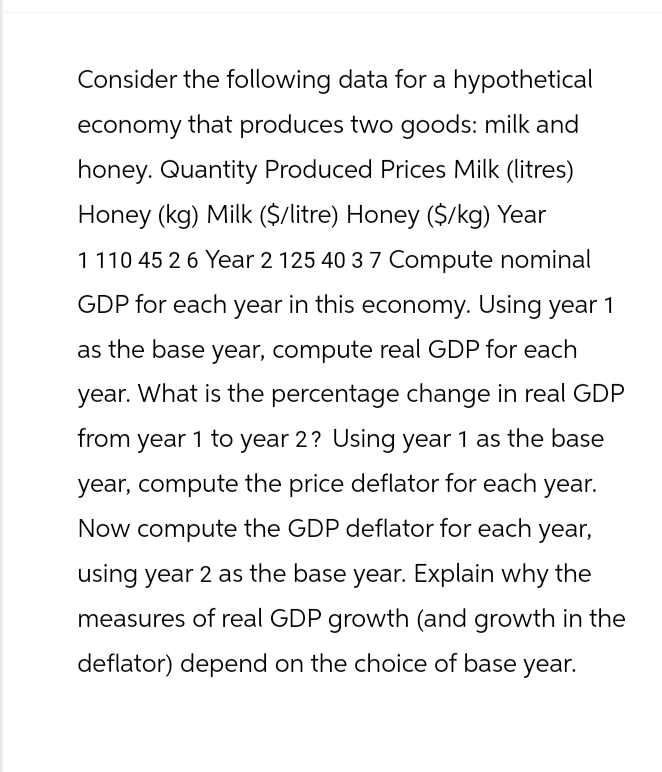 Consider the following data for a hypothetical
economy that produces two goods: milk and
honey. Quantity Produced Prices Milk (litres)
Honey (kg) Milk ($/litre) Honey ($/kg) Year
1 110 45 2 6 Year 2 125 40 37 Compute nominal
GDP for each year in this economy. Using year 1
as the base year, compute real GDP for each
year. What is the percentage change in real GDP
from year 1 to year 2? Using year 1 as the base
year, compute the price deflator for each year.
Now compute the GDP deflator for each year,
using year 2 as the base year. Explain why the
measures of real GDP growth (and growth in the
deflator) depend on the choice of base year.