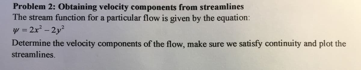 Problem 2: Obtaining velocity components from streamlines
The stream function for a particular flow is given by the equation:
y = 2x² - 2y?
Determine the velocity components of the flow, make sure we satisfy continuity and plot the
%3D2x²
streamlines.
