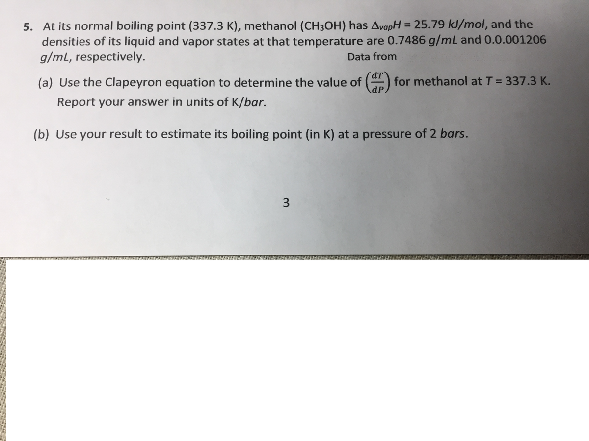 5. At its normal boiling point (337.3 K), methanol (CH3OH) has AvapH = 25.79 kJ/mol, and the
densities of its liquid and vapor states at that temperature are 0.7486 g/mL and 0.0.001206
g/mL, respectively.
%3D
Data from
dT
(a) Use the Clapeyron equation to determine the value of () for methanol at T = 337.3 K.
dP.
Report your answer in units of K/bar.
(b) Use your result to estimate its boiling point (in K) at a pressure of 2 bars.
3.
