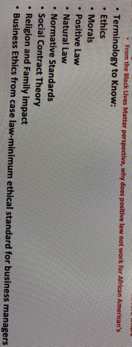 From the Black Lives Matter perspective, why does positive law not work for African American's
Terminology to Know:
Ethics
Morals
Positive Law
• Natural Law
• Normative Standards
• Social Contract Theory
Religion and Family impact
Business Ethics from case law-minimum ethical standard for business managers
