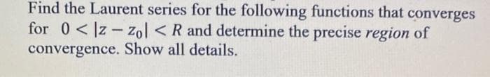 ### Laurent Series Expansion and Region of Convergence

In this exercise, you are tasked with finding the Laurent series for the given functions that converge within the annular region defined by \( 0 < |z - z_0| < R \). Additionally, you are required to determine the precise region of convergence and provide a detailed explanation of your solution process.

#### Problem Statement:
Find the Laurent series for the following functions that converges for \( 0 < |z - z_0| < R \) and determine the precise region of convergence. Show all details.

#### Steps to Approach:
1. **Identify the Function and the Singularity**:
   - Determine the function \( f(z) \) and the singularity \( z_0 \).
  
2. **Express the Function as a Laurent Series**:
   - Rewrite the function \( f(z) \) using techniques such as long division, partial fractions, or geometric series to express it in the form of a Laurent series:
     \[
     f(z) = \sum_{n=-\infty}^{\infty} a_n (z - z_0)^n
     \]
   - Identify the coefficients \( a_n \).

3. **Determine the Region of Convergence**:
   - Verify the annular region \( 0 < |z - z_0| < R \) in which the series converges.
   - Utilize techniques such as the ratio test or understanding the nature of the singularities to determine the radius \( R \).

4. **Provide a Detailed Explanation**:
   - Show all steps, including any algebraic manipulations and convergence tests, to ensure the solution is comprehensive and understandable.
  
5. **Final Verification**:
   - Confirm that the derived Laurent series and region of convergence are correct by potentially comparing with known results or additional verifications.

Use these steps as a guideline to approach each function provided in the problem, ensuring that all details are presented clearly for educational purposes.
