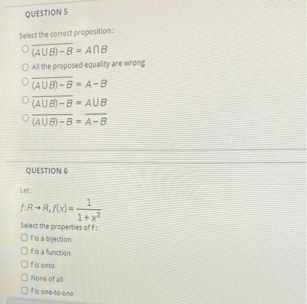 ### Question 5
**Select the correct proposition:**
1. \( (A \cup B) - B = A \cap B \)
2. All the proposed equality are wrong
3. \( (A \cup B) - B = A - B \)
4. \( (A \cup B) - B = A \cup B \)
5. \( (A \cup B) - B = A - B \)

### Question 6
**Let:**
\[ f: \mathbb{R} \to \mathbb{R}, f(x) = \frac{1}{1 + x^2} \]

**Select the properties of \( f \):**
- [ ] \( f \) is a bijection
- [ ] \( f \) is a function
- [ ] \( f \) is onto
- [ ] None of all
- [ ] \( f \) is one-to-one