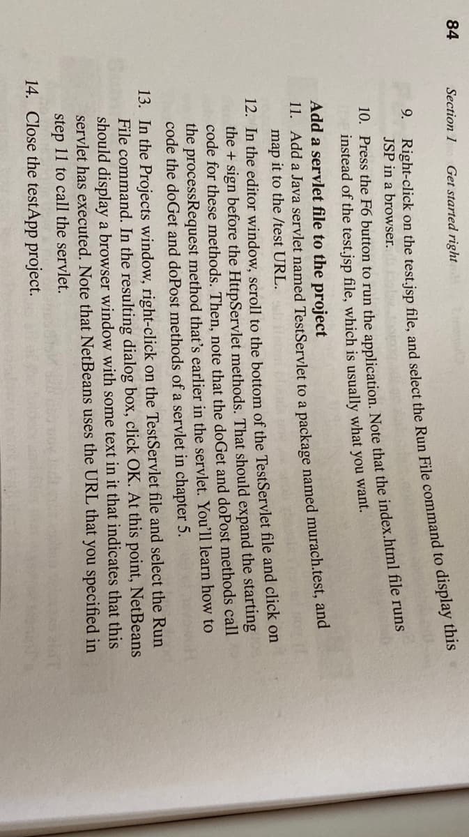 84
Section 1
Get started right
9.
JSP in a browser.
instead of the test.jsp file, which is usually what you want.
Add a servlet file to the project
11. Add a Java servlet named TestServlet to a package named murach.test, and
map it to the /test URL.
12. In the editor window, scroll to the bottom of the TestServlet file and click on
the + sign before the HttpServlet methods. That should expand the starting
code for these methods. Then, note that the doGet and doPost methods call
the processRequest method that's earlier in the servlet. You'll learn how to
code the doGet and doPost methods of a servlet in chapter 5.
13. In the Projects window, right-click on the TestServlet file and select the Run
File command. In the resulting dialog box, click OK. At this point, NetBeans
should display a browser window with some text in it that indicates that this
servlet has executed. Note that NetBeans uses the URL that you specified in
step 11 to call the servlet.
14. Close the testApp project.
Right-click on the test.jsp file, and select the Run File to this
10. Press the F6 button to run the Note that the file runs
