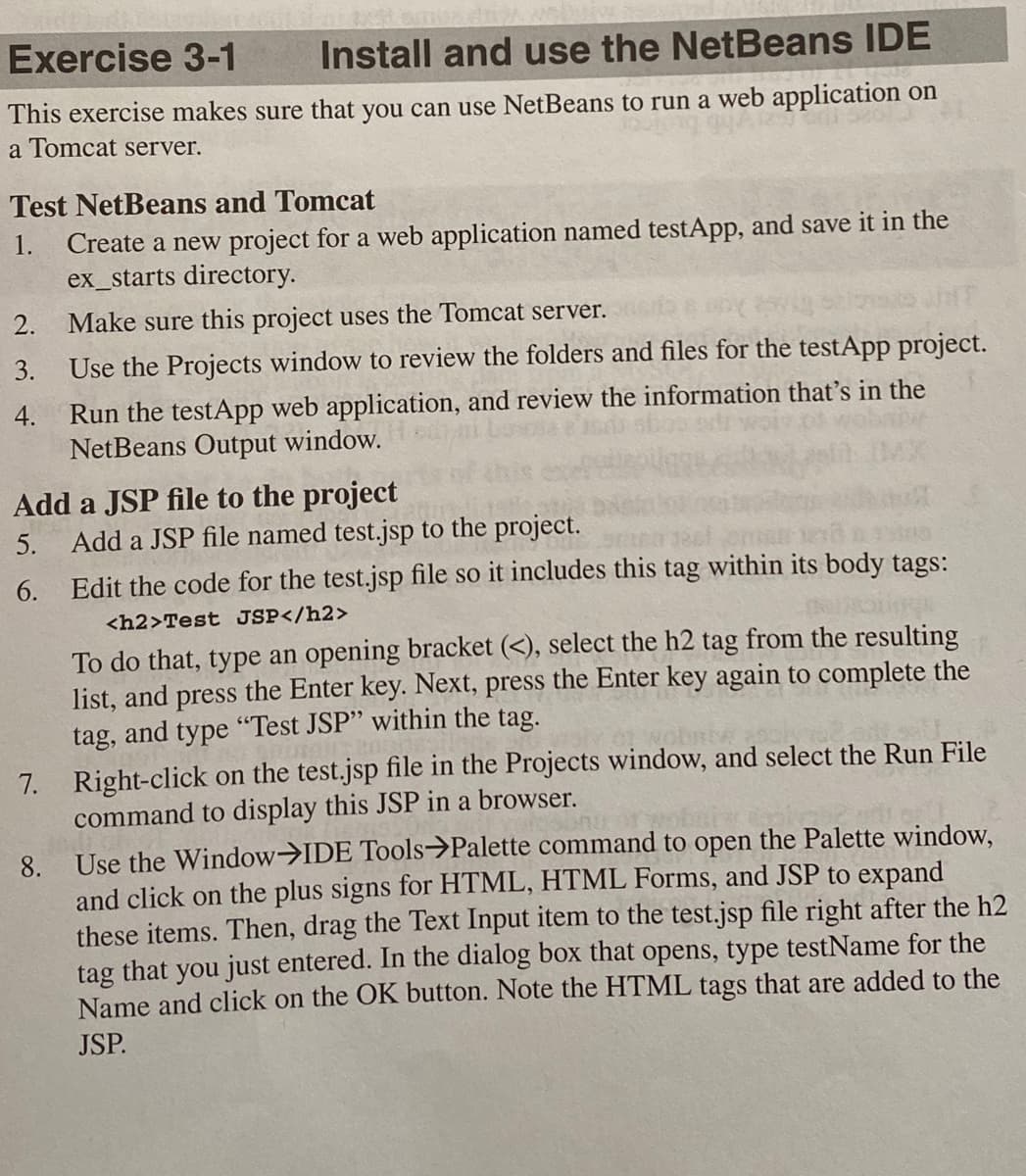 Exercise 3-1
Install and use the NetBeans IDE
This exercise makes sure that you can use NetBeans to run a web application on
a Tomcat server.
Test NetBeans and Tomcat
Create a new project for a web application named testApp, and save it in the
ex_starts directory.
1.
2. Make sure this project uses the Tomcat server.
3.
Use the Projects window to review the folders and files for the testApp project.
Run the testApp web application, and review the information that's in the
NetBeans Output window.
4.
Add a JSP file to the project
Add a JSP file named test.jsp to the project.
5.
6. Edit the code for the test.jsp file so it includes this tag within its body tags:
<h2>Test JSP</h2>
To do that, type an opening bracket (<), select the h2 tag from the resulting
list, and press the Enter key. Next, press the Enter key again to complete the
tag, and type "Test JSP" within the tag.
7. Right-click on the test.jsp file in the Projects window, and select the Run File
command to display this JSP in a browser.
8. Use the Window>IDE Tools>Palette command to open the Palette window,
and click on the plus signs for HTML, HTML Forms, and JSP to expand
these items. Then, drag the Text Input item to the test.jsp file right after the h2
tag that you just entered. In the dialog box that opens, type testName for the
Name and click on the OK button. Note the HTML tags that are added to the
JSP.
