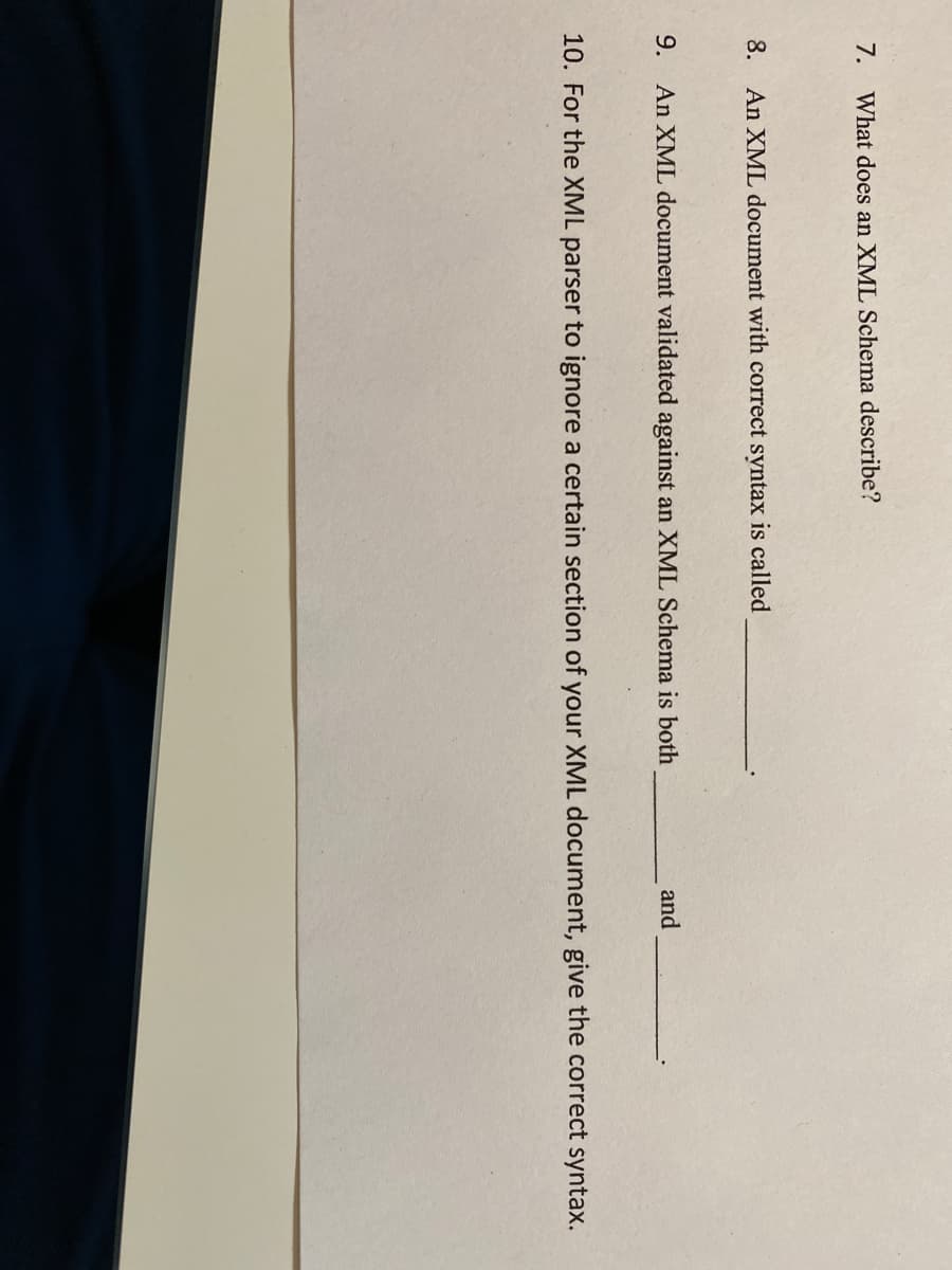 7. What does an XML Schema describe?
8. An XML document with correct syntax is called
9. An XML document validated against an XML Schema is both
and
10. For the XML parser to ignore a certain section of your XML document, give the correct syntax.
