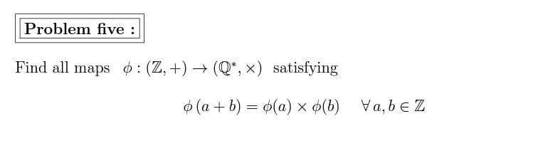 ### Problem Five:

**Objective:** 
Find all maps \( \phi : (\mathbb{Z}, +) \rightarrow (\mathbb{Q}^*, \times) \) satisfying the following condition:

\[ \phi(a + b) = \phi(a) \times \phi(b) \quad \forall \, a, b \in \mathbb{Z} \]

where \( \mathbb{Z} \) represents the set of all integers under addition, and \( \mathbb{Q}^* \) represents the set of all non-zero rational numbers under multiplication.

### Explanation:
The problem is asking to determine all functions \( \phi \) that map from the set of integers \( \mathbb{Z} \) to the set of non-zero rational numbers \( \mathbb{Q}^* \), such that the function \( \phi \) converts the addition operation in \( \mathbb{Z} \) to the multiplication operation in \( \mathbb{Q}^* \). This means that for any integers \( a \) and \( b \), the function \( \phi \) must satisfy:

\[ \phi(a + b) = \phi(a) \times \phi(b) \]

### Steps to Find \( \phi \):
1. **Initial Conditions:** Identify the value of \( \phi \) at specific points, such as \( \phi(0) \) and \( \phi(1) \).
2. **Functional Equation:** Use the given functional equation to determine the values of \( \phi \) at other integers by leveraging properties of integer addition.
3. **Verify Properties:** Check if the discovered function meets all required properties of the mapping from \( \mathbb{Z} \) to \( \mathbb{Q}^* \).

This process involves mathematical reasoning and possibly solving algebraic equations to determine the form of the function \( \phi \). 

### Note:
This problem is classic in the study of homomorphisms between algebraic structures, specifically between the group of integers under addition and the group of non-zero rational numbers under multiplication. Homomorphisms of this sort are essential in understanding the structure and behavior of algebraic systems.