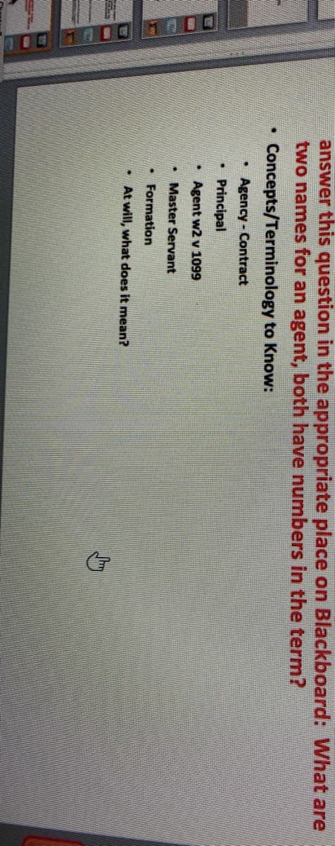 0O10001000
answer this question in the appropriate place on Blackboard: What are
two names for an agent, both have numbers in the term?
Concepts/Terminology to Know:
• Agency - Contract
Principal
Agent w2 v 1099
Master Servant
• Formation
* At will, what does it mean?
