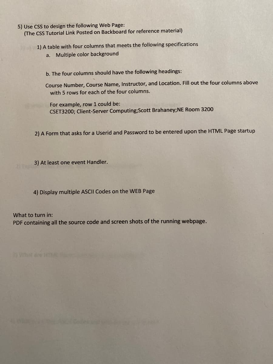 5) Use CSS to design the following Web Page:
(The CSS Tutorial Link Posted on Backboard for reference material)
1) A table with four columns that meets the following specifications
a. Multiple color background
b. The four columns should have the following headings:
Course Number, Course Name, Instructor, and Location. Fill out the four columns above
with 5 rows for each of the four columns.
For example, row 1 could be:
CSET3200; Client-Server Computing;Scott Brahaney;NE Room 3200
2) A Form that asks for a Userid and Password to be entered upon the HTML Page startup
3) At least one event Handler.
21pla
4) Display multiple ASCII Codes on the WEB Page
What to turn in:
PDF containing all the source code and screen shots of the running webpage.
What are HTM
