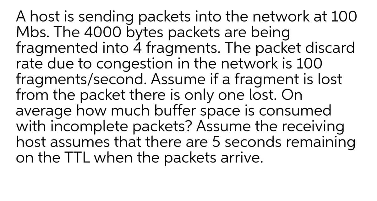 A host is sending packets into the network at 100
Mbs. The 4000 bytes packets are being
fragmented into 4 fragments. The packet discard
rate due to congestion in the network is 100
fragments/second. Assume if a fragment is lost
from the packet there is only one lost. On
average how much buffer space is consumed
with incomplete packets? Assume the receiving
host assumes that there are 5 seconds remaining
on the TTL when the packets arrive.
