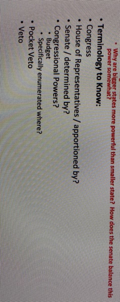 Why are biger states more powerful than smaller state? How does the senate balance this
power somewhat?
Terminology to Know:
Congress
• House of Representatives / apportioned by?
Senate / determined by?
Congressional Powers?
Budget
Specifically enumerated where?
Pocket Veto
Veto
