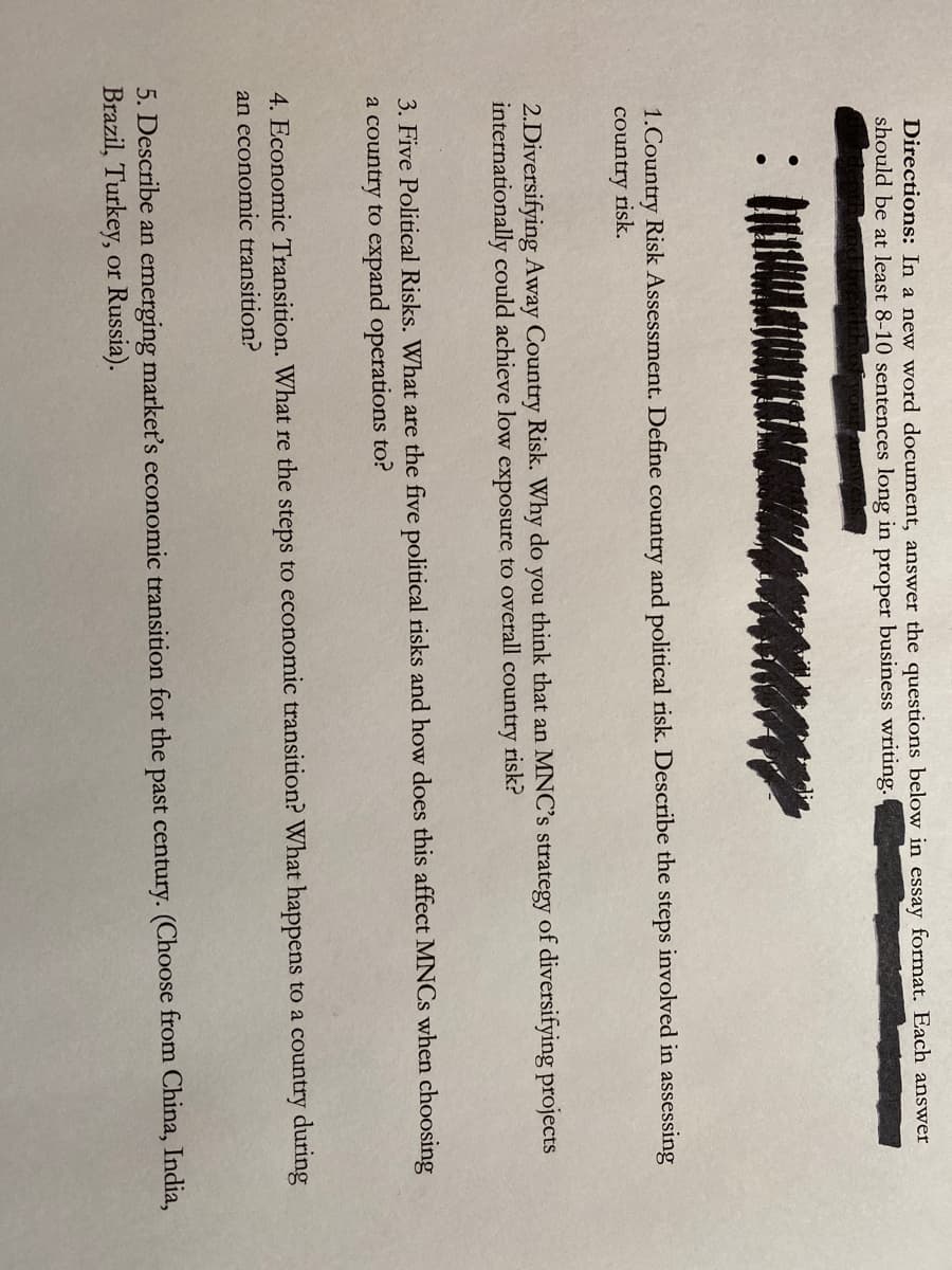 Directions: In a new word document, answer the questions below in essay format. Each answer
should be at least 8-10 sentences long in proper business writing.
1.Country Risk Assessment. Define country and political risk. Describe the steps involved in assessing
country risk.
2.Diversifying Away Country Risk. Why do you think that an MNC's strategy of diversifying projects
internationally could achieve low exposure to overall country risk?
3. Five Political Risks. What are the five political risks and how does this affect MNCS when choosing
a country to expand operations to?
4. Economic Transition. What re the steps to economic transition? What happens to a country during
an economic transition?
5. Describe an emerging market's economic transition for the past century. (Choose from China, India,
Brazil, Turkey, or Russia).
