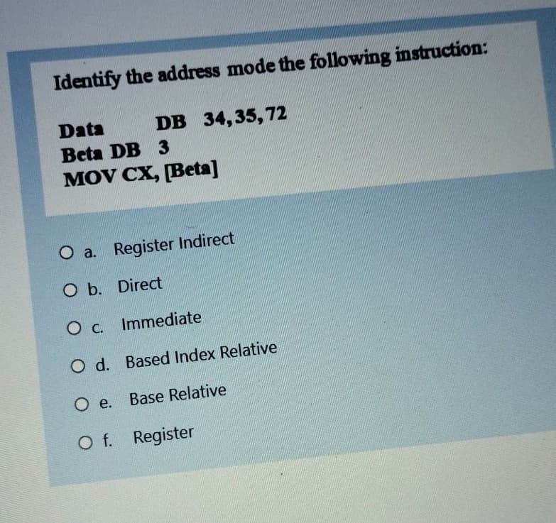 Identify the address mode the following instruction:
Data
DB 34,35, 72
Beta DB 3
MOV CX, [Beta]
O a. Register Indirect
O b. Direct
O c. Immediate
O d. Based Index Relative
O e.
Base Relative
O f. Register
