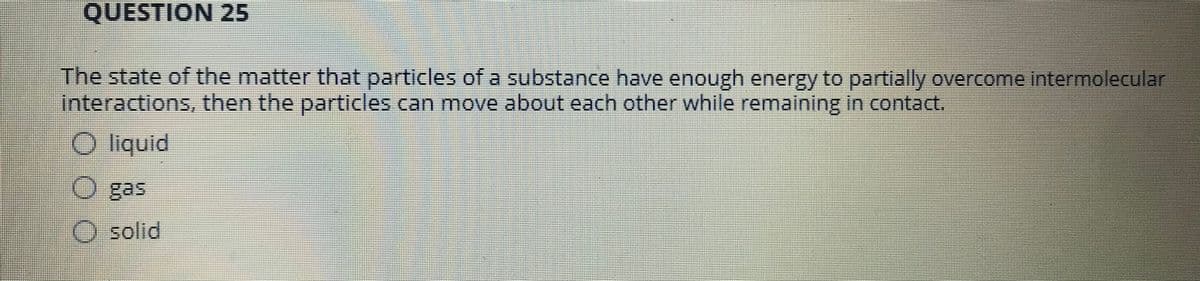 QUESTION 25
The state of the matter that particles of a substance have enough energy to partially overcome intermolecular
interactions, then the particles can move about each other while remaining in contact.
O liquid
O gas
O solid
