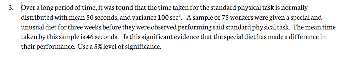 3. Over a long period of time, it was found that the time taken for the standard physical task is normally
distributed with mean 50 seconds, and variance 100 sec?. A sample of 75 workers were given a special and
unusual diet for three weeks before they were observed performing said standard physical task. The mean time
taken by this sample is 46 seconds. Is this significant evidence that the special diet has made a difference in
their performance. Use a 5% level of significance.
