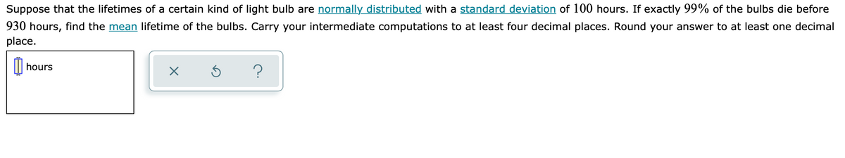 Suppose that the lifetimes of a certain kind of light bulb are normally distributed with a standard deviation of 100 hours. If exactly 99% of the bulbs die before
930 hours, find the mean lifetime of the bulbs. Carry your intermediate computations to at least four decimal places. Round your answer to at least one decimal
place.
hours
