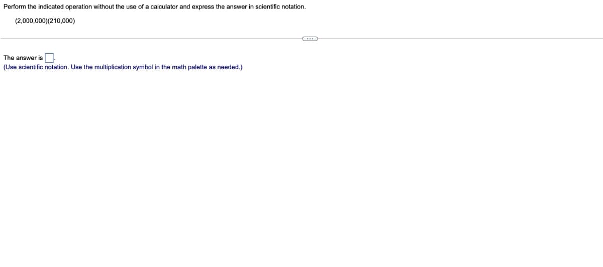 Perform the indicated operation without the use of a calculator and express the answer in scientific notation.
(2,000,000)(210,000)
The answer is.
(Use scientific notation. Use the multiplication symbol in the math palette as needed.)
