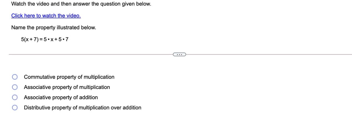 Watch the video and then answer the question given below.
Click here to watch the video.
Name the property illustrated below.
5(x + 7) = 5•x+5•7
Commutative property of multiplication
Associative property of multiplication
Associative property of addition
Distributive property of multiplication over addition
