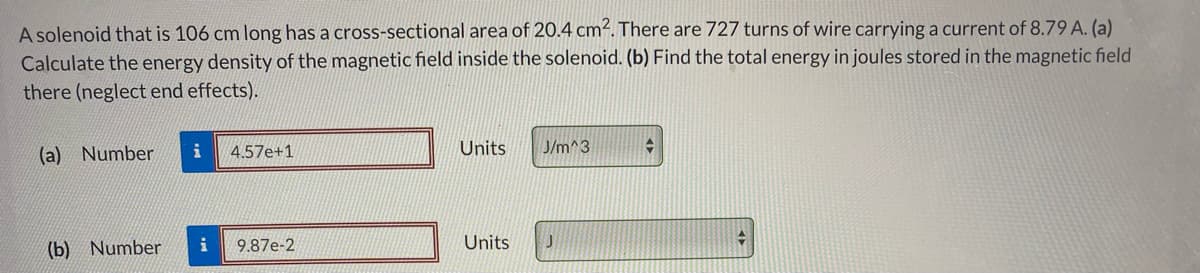 A solenoid that is 106 cm long has a cross-sectional area of 20.4 cm². There are 727 turns of wire carrying a current of 8.79 A. (a)
Calculate the energy density of the magnetic field inside the solenoid. (b) Find the total energy in joules stored in the magnetic field
there (neglect end effects).
(a) Number
i
4.57e+1
Units
J/m^3
(b) Number
i
9.87e-2
Units
