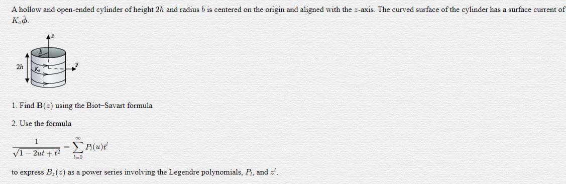 A hollow and open-ended cylinder of height 2h and radius b is centered on the origin and aligned with the z-axis. The curved surface of the cylinder has a surface current of
К.ф.
2h
K.
1. Find B(:) using the Biot-Savart formula
2. Use the formula
1
= S P(u)t'
V1- 2ut + t2
1=0
to express B,(2) as a power series involving the Legendre polynomials, P, and :.
