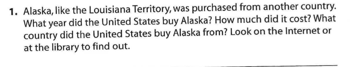 1. Alaska, like the Louisiana Territory, was purchased from another country.
What year did the United States buy Alaska? How much did it cost? What
country did the United States buy Alaska from? Look on the Internet or
at the library to find out.
