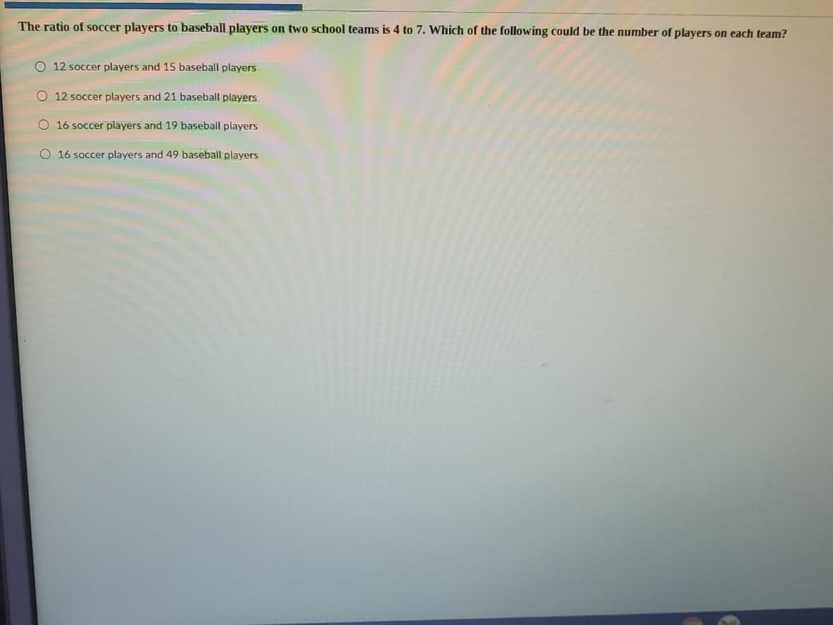 The ratio of soccer players to baseball players on two school teams is 4 to 7. Which of the following could be the number of players on each team?
O 12 soccer players and 15 baseball players
O 12 soccer players and 21 baseball players
O 16 soccer players and 19 baseball players
O 16 soccer players and 49 baseball players
