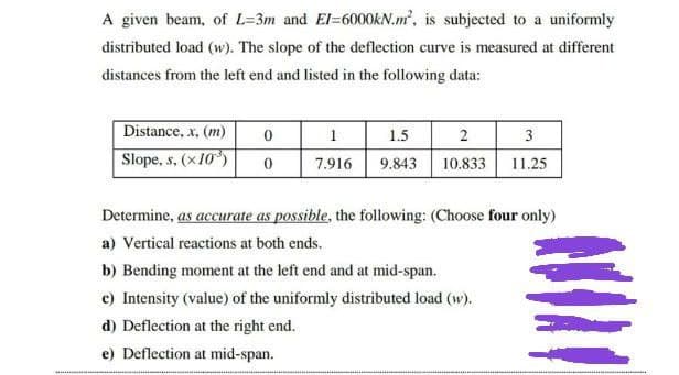 A given beam, of L-3m and EI-6000KN.m², is subjected to a uniformly
distributed load (w). The slope of the deflection curve is measured at different
distances from the left end and listed in the following data:
Distance, x, (m)
0
1
1.5
2
3
Slope, s, (x10³)
0
7.916 9.843 10.833 11.25
Determine, as accurate as possible, the following: (Choose four only)
a) Vertical reactions at both ends.
b) Bending moment at the left end and at mid-span.
c) Intensity (value) of the uniformly distributed load (w).
d) Deflection at the right end.
e) Deflection at mid-span.