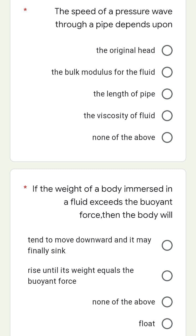 The speed of a pressure wave
through a pipe depends upon
the original head O
the bulk modulus for the fluid O
the length of pipe O
the viscosity of fluid
none of the above O
* If the weight of a body immersed in
a fluid exceeds the buoyant
force,then the body will
tend to move downward and it may O
finally sink
rise until its weight equals the
buoyant force
O
none of the above O
float