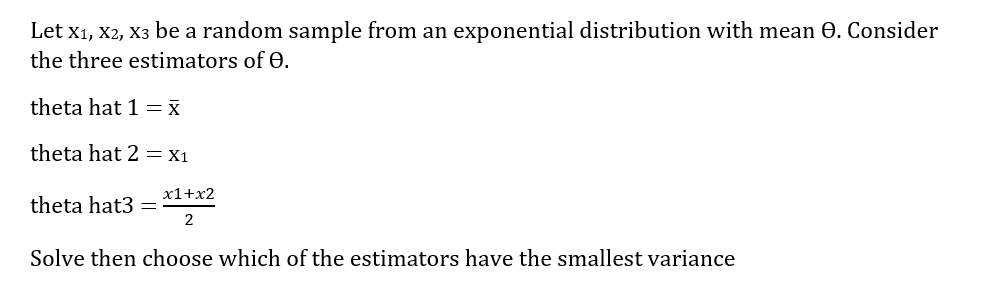 Let x1, X2, X3 be a random sample from an exponential distribution with mean 0. Consider
the three estimators of 0.
theta hat 1 = x
theta hat 2 = X1
x1+x2
theta hat3 =
Solve then choose which of the estimators have the smallest variance
