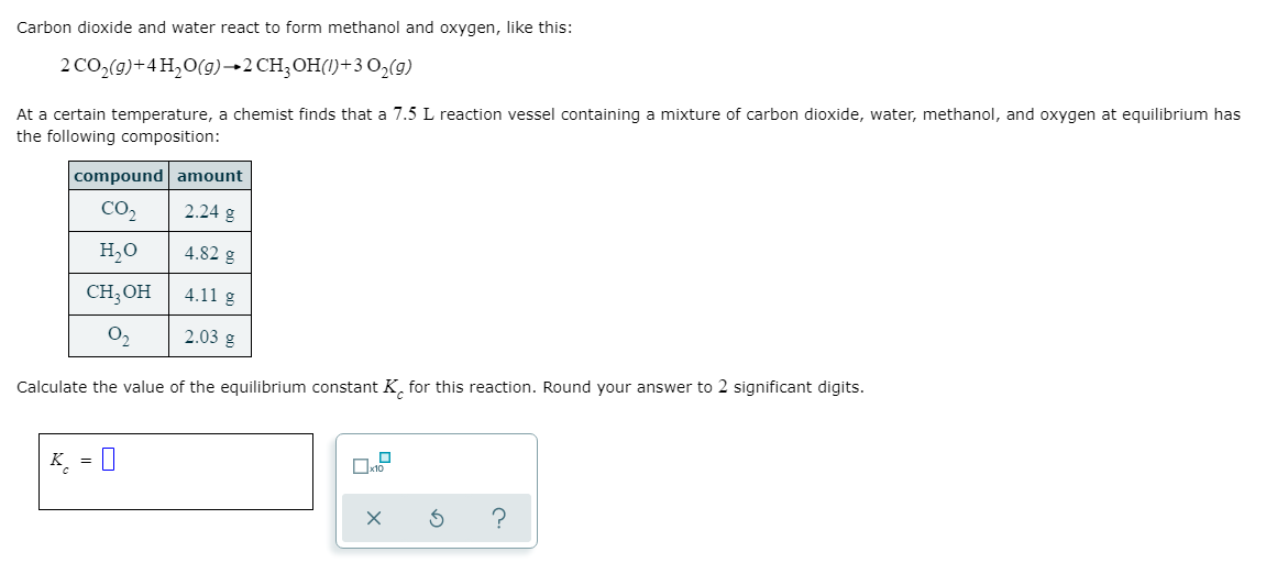 ### Reaction Equilibrium and K\(_c\) Calculation

**Carbon dioxide and water react to form methanol and oxygen, as shown in the balanced chemical equation:**

\[ 2 \text{CO}_2(g) + 4 \text{H}_2\text{O}(g) \rightarrow 2 \text{CH}_3\text{OH}(l) + 3 \text{O}_2(g) \]

At a certain temperature, a chemist finds that a 7.5 L reaction vessel containing a mixture of carbon dioxide, water, methanol, and oxygen at equilibrium has the following composition:

| compound | amount |
|----------|-------------|
| CO\(_2\)  | 2.24 g      |
| H\(_2\)O  | 4.82 g      |
| CH\(_3\)OH | 4.11 g     |
| O\(_2\)  | 2.03 g      |

Calculate the value of the equilibrium constant \(K_c\) for this reaction. Round your answer to 2 significant digits.

\[ K_c = \]

**Interactive Interface:**

An input box is provided for entering the value of \(K_c\). Additional options are available for users to ensure their calculations are correct or to seek hints if needed.

### Details:

To calculate \(K_c\), we would convert the given masses of the substances to moles, determine their concentrations by dividing by the volume of the reaction vessel, and plug these values into the equilibrium expression.