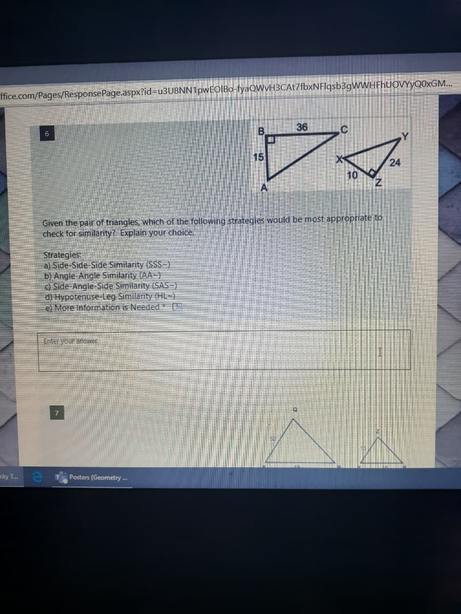 ffice.com/Pages/ResponsePage.aspx?id=u3U8NN1pwEOIBo-fyaQWvH3CAt7fbxNFlqsb3gWWHFhUOVYyQ0xGM...
36
6
Y
15
24
10
Z.
Given the pair of triangles, which of the following strategies would be most appropriate to
check for similarity? Explain your choice.
Strategies:
a) Side-Side-Side Similarity (SSS~)
b) Angle-Angle Similarity (AA-)
C) Side-Angle-Side Similarity (SAS~)
d) Hypotenuse-Leg Similarity (HL~}
e) More Information is Needed *
Enter your answer
rity T..
Posters (Geometry ..
