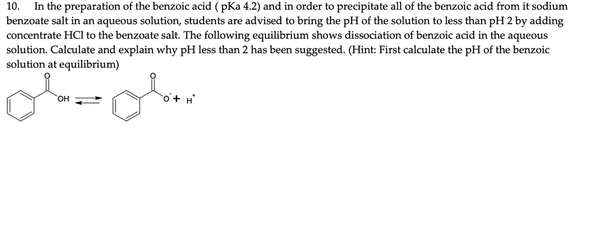 In the preparation of the benzoic acid ( pKa 4.2) and in order to precipitate all of the benzoic acid from it sodium
benzoate salt in an aqueous solution, students are advised to bring the pH of the solution to less than pH 2 by adding
concentrate HCl to the benzoate salt. The following equilibrium shows dissociation of benzoic acid in the aqueous
solution. Calculate and explain why pH less than 2 has been suggested. (Hint: First calculate the pH of the benzoic
solution at equilibrium)
10.
HO,
