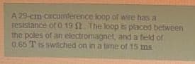 A 29-cm circumference lop of wire has a
resistance of 0 19 $2. The loop is placed befween
the poles of an electromagnet, and a field of
0.65 T is switched on in a time of 15 ms.
