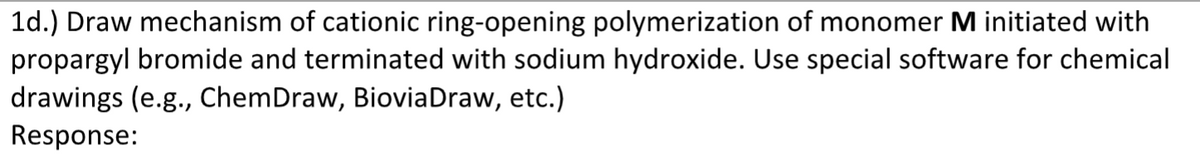 1d.) Draw mechanism of cationic ring-opening polymerization of monomer M initiated with
propargyl bromide and terminated with sodium hydroxide. Use special software for chemical
drawings (e.g., ChemDraw, Biovia Draw, etc.)
Response: