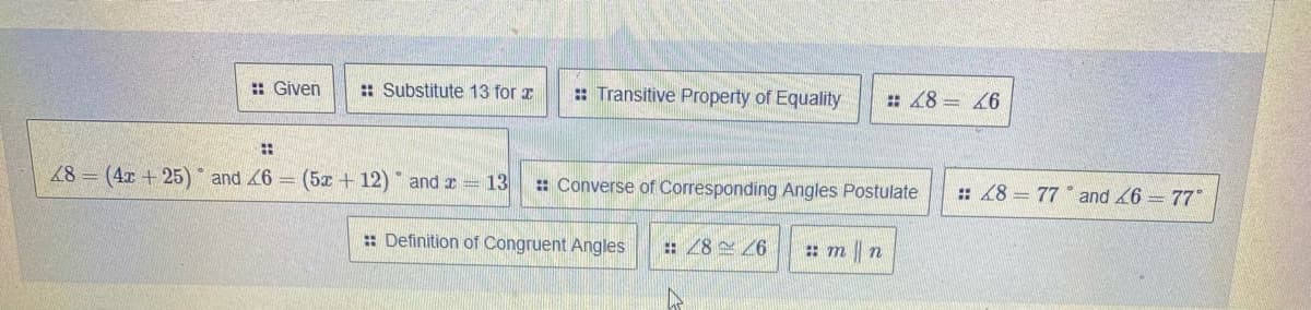 : Given
:: Substitute 13 for a
: Transitive Property of Equality
# 48 = 46
48 = (4x +25) * and 6 = (5x + 12) and x = 13
: Converse of Corresponding Angles Postulate
: 48 = 77 and 6 = 77*
: Definition of Congruent Angles
: 28 6
