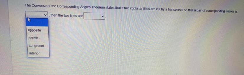 The Converse of the Corresponding Angles Theorem states that if two coplanar lines are cut by a transversal so that a pair of corresponding angles is
then the two lines are
opposite
parallel
congruent
interior
