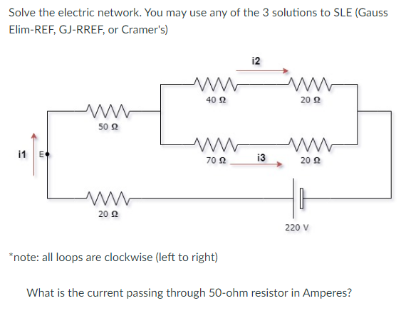 Solve the electric network. You may use any of the 3 solutions to SLE (Gauss
Elim-REF, GJ-RREF, or Cramer's)
i2
40 Ω
20 2
50 Ω
i1 E
13
70 2
20 2
20 Ω
220 V
*note: all loops are clockwise (left to right)
What is the current passing through 50-ohm resistor in Amperes?
