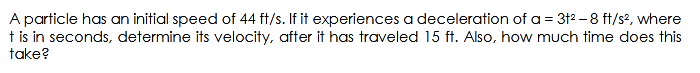 A particle has an initial speed of 44 ft/s. If it experiences a deceleration of a = 312 –8 ft/s?, where
t is in seconds, determine its velocity, after it has traveled 15 ft. Also, how much time does this
take?
